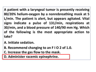 A patient with a laryngeal tumor is presently receiving
80/20% helium-oxygen by a nonrebreathing mask at 5
L/min. The patient is alert, but appears agitated. Vital
signs indicate a pulse of 131/min, respirations at
30/min, and a blood pressure of 140/90 mm Hg. Which
of the following is the most appropriate action to
take?
A. Initiate sedation.
B. Recommend changing to an F I O 2 of 1.0.
C. Increase the gas flow to the mask.
D. Administer racemic epinephrine.
 