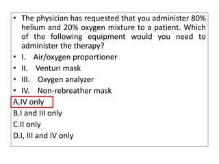 • The physician has requested that you administer 80%
helium and 20% oxygen mixture to a patient. Which
of the following equipment would you need to
administer the therapy?
• I. Air/oxygen proportioner
• II. Venturi mask
• III. Oxygen analyzer
• IV. Non-rebreather mask
A.IV only
B.I and III only
C.II only
D.I, III and IV only
 