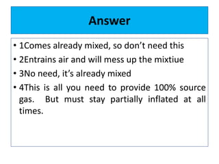 Answer
• 1Comes already mixed, so don’t need this
• 2Entrains air and will mess up the mixtiue
• 3No need, it’s already mixed
• 4This is all you need to provide 100% source
gas. But must stay partially inflated at all
times.
 