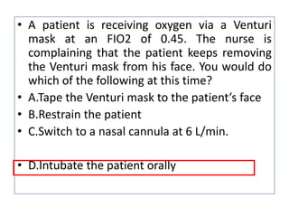 • A patient is receiving oxygen via a Venturi
mask at an FIO2 of 0.45. The nurse is
complaining that the patient keeps removing
the Venturi mask from his face. You would do
which of the following at this time?
• A.Tape the Venturi mask to the patient’s face
• B.Restrain the patient
• C.Switch to a nasal cannula at 6 L/min.
• D.Intubate the patient orally
 