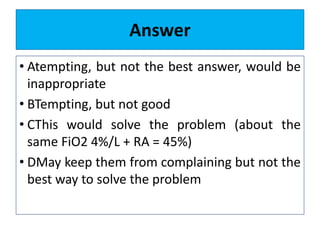 Answer
• Atempting, but not the best answer, would be
inappropriate
• BTempting, but not good
• CThis would solve the problem (about the
same FiO2 4%/L + RA = 45%)
• DMay keep them from complaining but not the
best way to solve the problem
 
