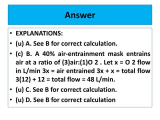 Answer
• EXPLANATIONS:
• (u) A. See B for correct calculation.
• (c) B. A 40% air-entrainment mask entrains
air at a ratio of (3)air:(1)O 2 . Let x = O 2 flow
in L/min 3x = air entrained 3x + x = total flow
3(12) + 12 = total flow = 48 L/min.
• (u) C. See B for correct calculation.
• (u) D. See B for correct calculation
 