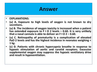 Answer
• EXPLANATIONS:
• (u) A. Exposure to high levels of oxygen is not known to dry
secretions.
• (u) B. The incidence of oxygen toxicity is increased when a patient
has extended exposure to F I O 2 levels = 0.60. It is very unlikely
that a nasal cannula is able to deliver an F I O 2 = 0.60.
• (u) C. Retinopathy of prematurity is a complication of elevated
PaO 2 levels and has the highest incidence in neonates weighing <
1 kg.
• (c) D. Patients with chronic hypercapnia breathe in response to
hypoxic stimulation of aortic and carotid receptors. Excessive
supplemental oxygen may suppress the hypoxic ventilatory drive
and result in hypoventilation.
 