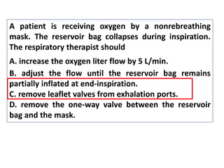 A patient is receiving oxygen by a nonrebreathing
mask. The reservoir bag collapses during inspiration.
The respiratory therapist should
A. increase the oxygen liter flow by 5 L/min.
B. adjust the flow until the reservoir bag remains
partially inflated at end-inspiration.
C. remove leaflet valves from exhalation ports.
D. remove the one-way valve between the reservoir
bag and the mask.
 