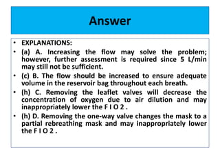 Answer
• EXPLANATIONS:
• (a) A. Increasing the flow may solve the problem;
however, further assessment is required since 5 L/min
may still not be sufficient.
• (c) B. The flow should be increased to ensure adequate
volume in the reservoir bag throughout each breath.
• (h) C. Removing the leaflet valves will decrease the
concentration of oxygen due to air dilution and may
inappropriately lower the F I O 2 .
• (h) D. Removing the one-way valve changes the mask to a
partial rebreathing mask and may inappropriately lower
the F I O 2 .
 