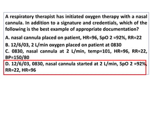 A respiratory therapist has initiated oxygen therapy with a nasal
cannula. In addition to a signature and credentials, which of the
following is the best example of appropriate documentation?
A. nasal cannula placed on patient, HR=96, SpO 2 =92%, RR=22
B. 12/6/03, 2 L/min oxygen placed on patient at 0830
C. 0830, nasal cannula at 2 L/min, temp=101, HR=96, RR=22,
BP=150/80
D. 12/6/03, 0830, nasal cannula started at 2 L/min, SpO 2 =92%,
RR=22, HR=96
 