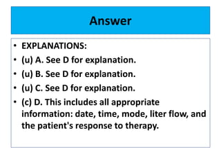 Answer
• EXPLANATIONS:
• (u) A. See D for explanation.
• (u) B. See D for explanation.
• (u) C. See D for explanation.
• (c) D. This includes all appropriate
information: date, time, mode, liter flow, and
the patient's response to therapy.
 