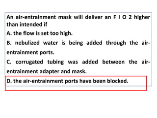 An air-entrainment mask will deliver an F I O 2 higher
than intended if
A. the flow is set too high.
B. nebulized water is being added through the air-
entrainment ports.
C. corrugated tubing was added between the air-
entrainment adapter and mask.
D. the air-entrainment ports have been blocked.
 