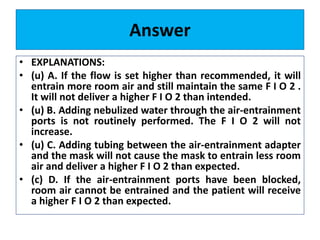 Answer
• EXPLANATIONS:
• (u) A. If the flow is set higher than recommended, it will
entrain more room air and still maintain the same F I O 2 .
It will not deliver a higher F I O 2 than intended.
• (u) B. Adding nebulized water through the air-entrainment
ports is not routinely performed. The F I O 2 will not
increase.
• (u) C. Adding tubing between the air-entrainment adapter
and the mask will not cause the mask to entrain less room
air and deliver a higher F I O 2 than expected.
• (c) D. If the air-entrainment ports have been blocked,
room air cannot be entrained and the patient will receive
a higher F I O 2 than expected.
 