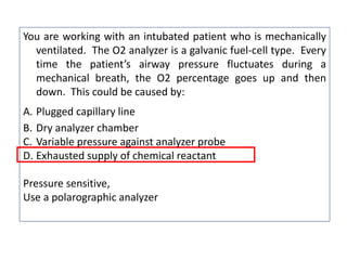 You are working with an intubated patient who is mechanically
ventilated. The O2 analyzer is a galvanic fuel-cell type. Every
time the patient’s airway pressure fluctuates during a
mechanical breath, the O2 percentage goes up and then
down. This could be caused by:
A. Plugged capillary line
B. Dry analyzer chamber
C. Variable pressure against analyzer probe
D. Exhausted supply of chemical reactant
Pressure sensitive,
Use a polarographic analyzer
 