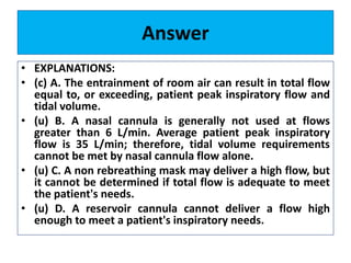 Answer
• EXPLANATIONS:
• (c) A. The entrainment of room air can result in total flow
equal to, or exceeding, patient peak inspiratory flow and
tidal volume.
• (u) B. A nasal cannula is generally not used at flows
greater than 6 L/min. Average patient peak inspiratory
flow is 35 L/min; therefore, tidal volume requirements
cannot be met by nasal cannula flow alone.
• (u) C. A non rebreathing mask may deliver a high flow, but
it cannot be determined if total flow is adequate to meet
the patient's needs.
• (u) D. A reservoir cannula cannot deliver a flow high
enough to meet a patient's inspiratory needs.
 