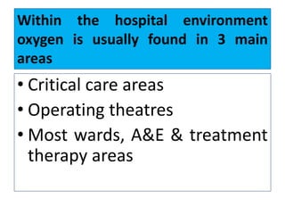 Within the hospital environment
oxygen is usually found in 3 main
areas
• Critical care areas
• Operating theatres
• Most wards, A&E & treatment
therapy areas
 