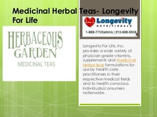 Medicinal Herbal Teas- Longevity
For Life
Longevity For Life, Inc.
provides a wide variety of
physician grade vitamins,
supplements and medicinal
herbal teas formulations for
use by health care
practitioners in their
respective medical fields
and to health conscious
individuals/consumers
nationwide.
 
