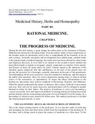 Special Edition Brought To You By; TTC Media Properties
Digital Publishing: April, 2014
http://www.gloucestercounty-va.com Visit Us
Medicinal History, Herbs and Homeopathy
PART III.
RATIONAL MEDICINE.
CHAPTER I.
THE PROGRESS OF MEDICINE.
During the last half century a great change has taken place in the treatment of disease.
Medicine has advanced with rapid strides, from the narrow limits of mere empiricism, to
the broader realm of rationalism, until to day it comprehends all the elements of an art
and a science. Scientific researches and investigations have added many valuable truths
to the general fund of medical learning, but much more has been effected by observation
and empirical discovery. It is of little or no interest to the invalid to know whether the
prescribed remedy is organic or inorganic, simple, compound, or complex. In his anxiety
and distress of body, he seeks solely for relief, without regard to the character of the
remedial agents employed. But this indifference on the part of the patient does not
obviate the necessity for a thorough, scientific education on the part of the practitioner.
Notwithstanding all the laws enacted to raise the standard of medicine, and thus protect
the public from quackery, there yet exists a disposition among many to cling to all that
savors of the miraculous, or supernatural. To insure the future advancement of the
healing art, physicians must instruct mankind in Physiology, Hygiene, and Medicine.
When the people understand the nature of diseases, their causes, methods of prevention
and cure, they will not be easily deceived, and practitioners will be obliged to qualify
themselves better for their labors. The practice of medicine is every year becoming [pg
293]more successful. New and improved methods of treating disease are being discovered
and developed, and the conscientious physician will avail himself of all the means, by a
knowledge of which he may benefit his fellow-men. The medical profession is divided
into three principal schools, or sects.
THE ALLOPATHIC, REGULAR, OR OLD SCHOOL OF MEDICINE.
This is the oldest existing branch of the profession. To it is due the credit of collecting
and arranging the facts and discoveries which form the foundation of the healing art. It
has done, and is doing, much to place the science of medicine on a firm basis. To the
 