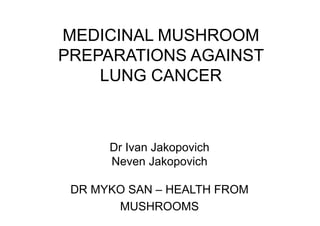 MEDICINAL MUSHROOM 
PREPARATIONS AGAINST 
LUNG CANCER 
Dr Ivan Jakopovich 
Neven Jakopovich 
DR MYKO SAN – HEALTH FROM 
MUSHROOMS 
 