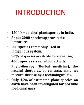 INTRODUCTION
• 45000 medicinal plant species in India.
• About 2000 species appear in the
literature.
• 500 species commonly used in
indigenous system.
• 90% of species available for screening.
• 4000 species screened for activity.
• Phyto-therapy (Herbal medicine), the
natural therapies, by contrast, aims not
to ‘cure’ disease by a technological fix.
• Only 15% of estimated plant species on
earth have been investigated for possible
medicinal uses
 