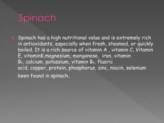  Spinach has a high nutritional value and is extremely rich 
in antioxidants, especially when fresh, steamed, or quickly 
boiled. It is a rich source of vitamin A , vitamin C, Vitamin 
E, vitaminK,magnesium, manganese, iron, vitamin 
B2, calcium, potassium, vitamin B6, fluoric 
acid, copper, protein, phosphorus, zinc, niacin, selenium 
been found in spinach. 
 
