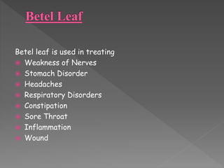 Betel leaf is used in treating 
 Weakness of Nerves 
 Stomach Disorder 
 Headaches 
 Respiratory Disorders 
 Constipation 
 Sore Throat 
 Inflammation 
 Wound 
 