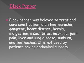  Black pepper was beleved to treat and 
cure constipation, diarrhea, earache, 
gangrene, heart disease, hernia, 
indigestion, insect bites, insomnia, joint 
pain, liver and lung disease, sunburn, 
and toothaches. It is not used by 
patients having abdominal surgery. 
 