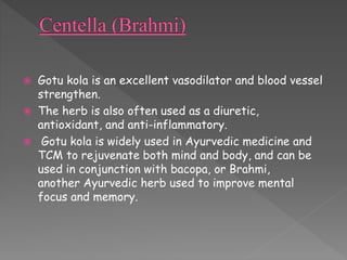  Gotu kola is an excellent vasodilator and blood vessel 
strengthen. 
 The herb is also often used as a diuretic, 
antioxidant, and anti-inflammatory. 
 Gotu kola is widely used in Ayurvedic medicine and 
TCM to rejuvenate both mind and body, and can be 
used in conjunction with bacopa, or Brahmi, 
another Ayurvedic herb used to improve mental 
focus and memory. 
 