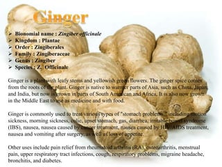  Bionomial name : Zingiber officinale
 Kingdom : Plantae
 Order : Zingiberales
 Family : Zingiberaceae
 Genus : Zingiber
 Species : Z. Officinale
Ginger is a plant with leafy stems and yellowish green flowers. The ginger spice comes
from the roots of the plant. Ginger is native to warmer parts of Asia, such as China, Japan,
and India, but now is grown in parts of South American and Africa. It is also now grown
in the Middle East to use as medicine and with food.
Ginger is commonly used to treat various types of "stomach problems," including motion
sickness, morning sickness, colic, upset stomach, gas, diarrhea, irritable bowel syndrome
(IBS), nausea, nausea caused by cancer treatment, nausea caused by HIV/AIDS treatment,
nausea and vomiting after surgery, as well as loss of appetite.
Other uses include pain relief from rheumatoid arthritis (RA), osteoarthritis, menstrual
pain, upper respiratory tract infections, cough, respiratory problems, migraine headache,
bronchitis, and diabetes.
 