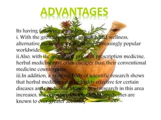 Its having following advantages:
i. With the growing interest in health and wellness,
alternative medicines are becoming increasingly popular
worldwide.
ii.Also, with the increasing prices of prescription medicine,
herbal medicines are often cheaper than their conventional
medicine counterparts.
iii.In addition, a growing body of scientific research shows
that herbal medicines can be highly effective for certain
diseases and conditions. Moreover, as research in this area
increases, the optimum doses for herbal medicines are
known to ever greater accuracy.
 