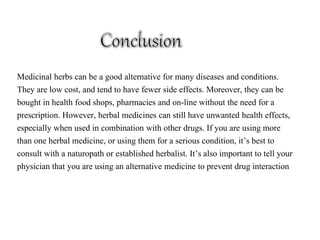 Medicinal herbs can be a good alternative for many diseases and conditions.
They are low cost, and tend to have fewer side effects. Moreover, they can be
bought in health food shops, pharmacies and on-line without the need for a
prescription. However, herbal medicines can still have unwanted health effects,
especially when used in combination with other drugs. If you are using more
than one herbal medicine, or using them for a serious condition, it’s best to
consult with a naturopath or established herbalist. It’s also important to tell your
physician that you are using an alternative medicine to prevent drug interaction
 