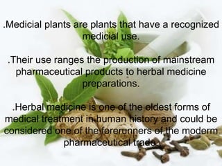 .Medicial plants are plants that have a recognized
medicial use.
.Their use ranges the production of mainstream
pharmaceutical products to herbal medicine
preparations.
.Herbal medicine is one of the oldest forms of
medical treatment in human history and could be
considered one of the forerunners of the moderm
pharmaceutical trade.
 