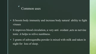 z
Common uses
 It boosts body immunity and increase body natural ability to fight
viruses
 It improves blood circulation, a very anti oxidant ,acts as nervine
tonic .it helps to relive numbness.
 3 grams of ashwagandha powder is mixed with milk and taken in
night for loss of sleep.
 