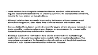 • There has been increased global interest in traditional medicine. Efforts to monitor and
regulate traditional herbal medicine are underway. Ayurveda, the traditional Indian medicine,
remains the most ancient yet living traditions.
• Although India has been successful in promoting its therapies with more research and
science-based approach, it still needs more extensive research and evidence base.
• Increased side effects, lack of curative treatment for several chronic diseases, high cost of new
drugs, microbial resistance and emerging, diseases are some reasons for renewed public
interest in complementary and alternative medicines.
• Numerous nutraceutical combinations have entered the international market through
exploration of ethnopharmacological claims made by different traditional practices. This
review gives an overview of the Ayurvedic system of medicine and its role in translational
medicine in order to overcome malnutrition and related disorders.
 