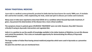 INDIAN TRADITIONAL MEDICINE:
Ayurveda is a medical system primarily practised in India that has been known for nearly 5000 years. It includes
diet and herbal remedies, while emphasizing the body, mind and spirit in disease prevention and treatment.
Many cases in India were reported to show that COVID-19 is a condition where focused Ayurvedic treatment, if
given, may prevent the deterioration of the disease into a more critical condition.
The symptoms shown in patients given AYURVEDIC TREATMENT were not mild. However, they didn’t become
critically ill owing to Ayurvedic intervention and regulated diet.
India is in a position to use the wealth of knowledge available in the Indian Systems of Medicine, to cure this disease
and control the pandemic. This is also an invaluable opportunity for demonstrating the efficacy of Ayurveda
medicinal plants.
The huge number of Indian flora having utmost medicinal properties which were used in Ayurveda as a preventive
measures-
the plant list and their uses are mentioned here:
 