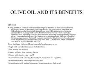 OLIVE OIL AND ITS BENEFITS

BENECOL
A large number of scientific studies have investigated the effect of plant sterols on blood
     cholesterol levels. It is apparent from these studies that plant stanols lower total and
     LDL cholesterol, but beneficially do not lower good HDL cholesterol or have any
     adverse effects on triglyceride levels. Plant stanol ester reduces serum sterols by
     inhibiting their absorption from the small intestine. Reducing serum cholesterol through
     dietary changes often only provides short-term benefits due to the difficulty of making
     the changes permanent. Benecol® products maintain its effectiveness in long-term use,
     when the product is consumed on a daily basis. In a 12-month trial, serum cholesterol
     was reduced by 10% and LDL by 15%.
These significant cholesterol lowering results have been proven on:
-People with normal and increased cholesterolemia
-Men, women and children
-Patients suffering from coronary disease
-Patients with diabetes type 1 and 2
-In combination with a healthy, balanced diet, rich in fruit and vegetables
-In combination with a strict lipid lowering diet
-In combination with medical treatment with statins to lower cholesterol
 