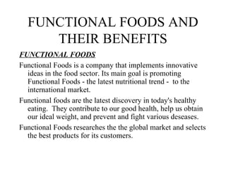 FUNCTIONAL FOODS AND
     THEIR BENEFITS
FUNCTIONAL FOODS
Functional Foods is a company that implements innovative
  ideas in the food sector. Its main goal is promoting
  Functional Foods - the latest nutritional trend - to the
  international market.
Functional foods are the latest discovery in today's healthy
  eating. They contribute to our good health, help us obtain
  our ideal weight, and prevent and fight various deseases.
Functional Foods researches the the global market and selects
  the best products for its customers.
 