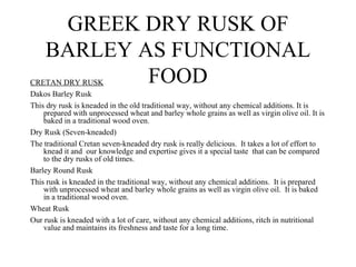 GREEK DRY RUSK OF
    BARLEY AS FUNCTIONAL
            FOOD
CRETAN DRY RUSK
Dakos Barley Rusk
This dry rusk is kneaded in the old traditional way, without any chemical additions. It is
    prepared with unprocessed wheat and barley whole grains as well as virgin olive oil. It is
    baked in a traditional wood oven.
Dry Rusk (Seven-kneaded)
The traditional Cretan seven-kneaded dry rusk is really delicious. It takes a lot of effort to
    knead it and our knowledge and expertise gives it a special taste that can be compared
    to the dry rusks of old times.
Barley Round Rusk
This rusk is kneaded in the traditional way, without any chemical additions. It is prepared
    with unprocessed wheat and barley whole grains as well as virgin olive oil. It is baked
    in a traditional wood oven.
Wheat Rusk
Our rusk is kneaded with a lot of care, without any chemical additions, ritch in nutritional
    value and maintains its freshness and taste for a long time.
 