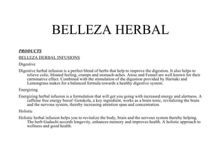 BELLEZA HERBAL
PRODUCTS
BELLEZA HERBAL INFUSIONS
Digestive
Digestive herbal infusion is a perfect blend of herbs that help to improve the digestion. It also helps to
    relieve colic, bloated feeling, cramps and stomach-aches. Anise and Fennel are well known for their
    carminative effect. Combined with the stimulation of the digestion provided by Haritaki and
    Lemongrass makes for a balanced formula towards a healthy digestive system.
Energizing
Energizing herbal infusion is a formulation that will get you going with increased energy and alertness. A
    caffeine free energy boost! Gotukola, a key ingredient, works as a brain tonic, revitalizing the brain
    and the nervous system, thereby increasing attention span and concentration.
Holistic
Holistic herbal infusion helps you to revitalize the body, brain and the nervous system thereby helping.
    The herb Guduchi accords longevity, enhances memory and improves health. A holistic approach to
    wellness and good health.
 