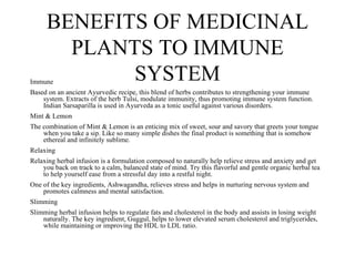 BENEFITS OF MEDICINAL
       PLANTS TO IMMUNE
Immune
            SYSTEM
Based on an ancient Ayurvedic recipe, this blend of herbs contributes to strengthening your immune
    system. Extracts of the herb Tulsi, modulate immunity, thus promoting immune system function.
    Indian Sarsaparilla is used in Ayurveda as a tonic useful against various disorders.
Mint & Lemon
The combination of Mint & Lemon is an enticing mix of sweet, sour and savory that greets your tongue
    when you take a sip. Like so many simple dishes the final product is something that is somehow
    ethereal and infinitely sublime.
Relaxing
Relaxing herbal infusion is a formulation composed to naturally help relieve stress and anxiety and get
    you back on track to a calm, balanced state of mind. Try this flavorful and gentle organic herbal tea
    to help yourself ease from a stressful day into a restful night.
One of the key ingredients, Ashwagandha, relieves stress and helps in nurturing nervous system and
    promotes calmness and mental satisfaction.
Slimming
Slimming herbal infusion helps to regulate fats and cholesterol in the body and assists in losing weight
    naturally. The key ingredient, Guggul, helps to lower elevated serum cholesterol and triglycerides,
    while maintaining or improving the HDL to LDL ratio.
 