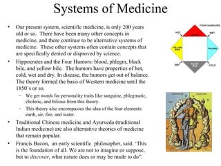 Systems of Medicine
•   Our present system, scientific medicine, is only 200 years
    old or so. There have been many other concepts in
    medicine, and there continue to be alternative systems of
    medicine. These other systems often contain concepts that
    are specifically denied or disproved by science.
•   Hippocrates and the Four Humors: blood, phlegm, black
    bile, and yellow bile. The humors have properties of hot,
    cold, wet and dry. In disease, the humors get out of balance.
    The theory formed the basis of Western medicine until the
    1850’s or so.
     – We get words for personality traits like sanguine, phlegmatic,
       choleric, and bilious from this theory.
     – This theory also encompasses the idea of the four elements:
       earth, air, fire, and water.
•   Traditional Chinese medicine and Ayurveda (traditional
    Indian medicine) are also alternative theories of medicine
    that remain popular.
•   Francis Bacon, an early scientific philosopher, said. ‘This
    is the foundation of all. We are not to imagine or suppose,
    but to discover, what nature does or may be made to do”.
 