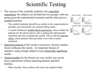 Scientific Testing
• The essence of the scientific method is the controlled
  experiment: the subjects are divided into two groups, with one
  group given the experimental treatment and the other given a
  control treatment.
    – The control treatment should be as similar to the experimental as
      possible, just missing the one element being tested.
    – A useful refinement: double-blind experiments, where neither the
      patients nor the doctor knows who is getting the experimental
      treatment and who is getting the control. This avoids the placebo
      effect, where patients often get better even with a control
      treatment.
• Statistical analysis of the results is necessary, because random
  factors influence the results. An important feature of
  statistics: using enough subjects to get statistically significant
  results.
• Animal models for the disease are very useful: you can do
  more experiments without upsetting patients and their
  families.
    – More recently, tissue culture cells and even simpler model
 