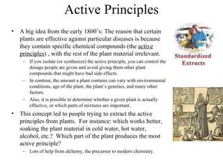 Active Principles
• A big idea from the early 1800’s: The reason that certain
  plants are effective against particular diseases is because
  they contain specific chemical compounds (the active
  principles) , with the rest of the plant material irrelevant.
    – If you isolate (or synthesize) the active principle, you can control the
      dosage people are given and avoid giving them other plant
      compounds that might have bad side effects.
    – In contrast, the amount a plant contains can vary with environmental
      conditions, age of the plant, the plant’s genetics, and many other
      factors.
    – Also, it is possible to determine whether a given plant is actually
      effective, or which parts of mixtures are important.
• This concept led to people trying to extract the active
  principles from plants. For instance: which works better,
  soaking the plant material in cold water, hot water,
  alcohol, etc.? Which part of the plant produces the most
  active principle?
    – Lots of help from alchemy, the precursor to modern chemistry.
 