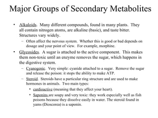 Major Groups of Secondary Metabolites
 • Alkaloids. Many different compounds, found in many plants. They
   all contain nitrogen atoms, are alkaline (basic), and taste bitter.
   Structures vary widely.
     – Often affect the nervous system. Whether this is good or bad depends on
       dosage and your point of view. For example, morphine.
 • Glycosides. A sugar is attached to the active component. This makes
   them non-toxic until an enzyme removes the sugar, which happens in
   the digestive system.
     – Cyanogenic. Very simple: cyanide attached to a sugar. Remove the sugar
       and release the poison: it stops the ability to make ATP.
     – Steroid. Steroids have a particular ring structure and are used to make
       hormones in animals. Two main types:
         • cardioactive (meaning that they affect your heart).
         • Saponins are soapy and very toxic: they work especially well as fish
           poisons because they dissolve easily in water. The steroid found in
           yams (Dioscorea) is a saponin.
 
