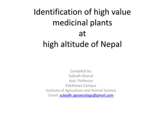 Identification of high value
medicinal plants
at
high altitude of Nepal
Compiled by:
Subodh Khanal
Asst. Professor
Paklihawa Campus
Institute of Agriculture and Animal Science
Email: subodh.agroecology@gmail.com
 