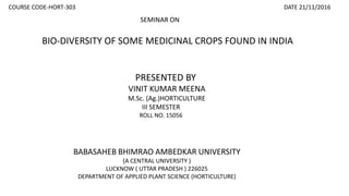 BIO-DIVERSITY OF SOME MEDICINAL CROPS FOUND IN INDIA
SEMINAR ON
PRESENTED BY
VINIT KUMAR MEENA
M.Sc. (Ag.)HORTICULTURE
III SEMESTER
ROLL NO. 15056
BABASAHEB BHIMRAO AMBEDKAR UNIVERSITY
(A CENTRAL UNIVERSITY )
LUCKNOW ( UTTAR PRADESH ) 226025
DEPARTMENT OF APPLIED PLANT SCIENCE (HORTICULTURE)
COURSE CODE-HORT-303 DATE 21/11/2016
 