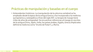 Prácticas de manipulación y basadas en el cuerpo
• Antecedentes históricos: La manipulación de la columna vertebral se ha
empleado desde la época de la antigua Grecia y fue incorporada a la medicina
quiropráctica y osteopática a fines del siglo XIX. La terapia de masaje tiene
miles de años de antigüedad. Se encuentran referencias al masaje en escritos
de la antigua China, Japón, India, los países árabes, Egipto, Grecia (Hipócrates
definió la medicina como "el arte de frotar"), y Roma.
July 22, 2012 Footer text here11
 