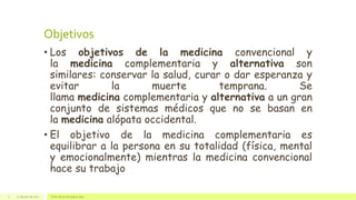 Objetivos
• Los objetivos de la medicina convencional y
la medicina complementaria y alternativa son
similares: conservar la salud, curar o dar esperanza y
evitar la muerte temprana. Se
llama medicina complementaria y alternativa a un gran
conjunto de sistemas médicos que no se basan en
la medicina alópata occidental.
• El objetivo de la medicina complementaria es
equilibrar a la persona en su totalidad (física, mental
y emocionalmente) mientras la medicina convencional
hace su trabajo
22 de julio de 2012 Texto de pie de página aquí3
 