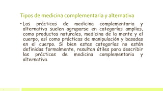 Tipos de medicina complementaria y alternativa
• Las prácticas de medicina complementaria y
alternativa suelen agruparse en categorías amplias,
como productos naturales, medicina de la mente y el
cuerpo, así como prácticas de manipulación y basadas
en el cuerpo. Si bien estas categorías no están
definidas formalmente, resultan útiles para describir
las prácticas de medicina complementaria y
alternativa.
4
 