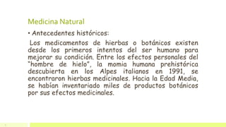Medicina Natural
• Antecedentes históricos:
Los medicamentos de hierbas o botánicos existen
desde los primeros intentos del ser humano para
mejorar su condición. Entre los efectos personales del
“hombre de hielo”, la momia humana prehistórica
descubierta en los Alpes italianos en 1991, se
encontraron hierbas medicinales. Hacia la Edad Media,
se habían inventariado miles de productos botánicos
por sus efectos medicinales.
5
 