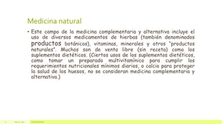 Medicina natural
• Este campo de la medicina complementaria y alternativa incluye el
uso de diversos medicamentos de hierbas (también denominados
productos botánicos), vitaminas, minerales y otros “productos
naturales”. Muchos son de venta libre (sin receta) como los
suplementos dietéticos. (Ciertos usos de los suplementos dietéticos,
como tomar un preparado multivitamínico para cumplir los
requerimientos nutricionales mínimos diarios, o calcio para proteger
la salud de los huesos, no se consideran medicina complementaria y
alternativa.)
July 22, 2012 Footer text here6
 