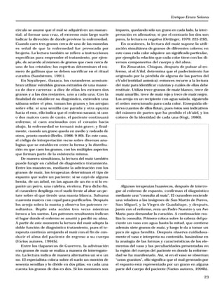 Enrique Eroza Solana 
impares, quedando sólo un grano en cada lado, la inter-pretación 
es afirmativa; si por el contrario los dos son 
pares, la lectura es negativa (Oettinger, 1979: 225-232). 
En ocasiones, la lectura del maíz supone la utili-zación 
simultánea de granos de diferentes colores; en 
este caso cada color adquiere un significado particular, 
por ejemplo la relación que cada color tiene con los di-versos 
23 
componentes del cuerpo y del alma. 
En Zinacatán, Chiapas, después de pulsar al en-fermo, 
si el h’ilol, determina que el padecimiento fue 
originado por la pérdida de alguna de las partes del 
ch’ulel (entidad anímica); entonces recurre a la lectura 
del maíz para identificar cuántas y cuáles de ellas debe 
restituir. Utiliza trece granos de maíz blanco, trece de 
maíz amarillo, trece de maíz rojo y trece de maíz negro. 
Los arroja en un recipiente con agua salada, siguiendo 
el orden mencionado para cada color. Enseguida ob-serva 
cuantos de ellos flotan, pues éstos son indicativos 
del número de partes que ha perdido el ch’ulel, y los 
colores de la identidad de cada una (Vogt, 1980). 
Algunos terapeutas huastecos, después de interro-gar 
al enfermo de espanto, confirman el diagnóstico 
mediante una “consulta al maíz”. El curandero enciende 
una veladora a las imágenes de San Martín de Porres, 
San Miguel, y la Virgen de Guadalupe, y después, 
junto con el enfermo, reza un Padre Nuestro y un Ave 
María para demandar la curación. A continuación rea-liza 
la consulta. Primero coloca sobre la cabeza del pa-ciente 
un vaso con agua hasta la mitad, que contiene 
además siete granos de maíz, y luego le da a tomar un 
poco de agua bendita. Después observa cuidadosa-mente 
el vaso e interpreta su contenido, basándose en 
la analogía de las formas y características de los ele-mentos 
del vaso y las peculiaridades presentadas en 
la región del cuerpo del paciente en donde la enferme-dad 
se ha manifestado. Así, si en el vaso se observan 
“unos granitos”, ello significa que el mal generado por 
el espanto está representado por un grano en alguna 
parte del cuerpo del paciente (Varios autores, 1994b). 
círculo se asume que el mal se adquirió en un manan-tial; 
al formar una cruz, el extremo más largo suele 
indicar la dirección de donde proviene la enfermedad. 
Cuando caen tres granos cerca de una de las monedas 
es señal de que la enfermedad fue provocada por 
brujería. La lectura también se refiere a instrucciones 
específicas para emprender el tratamiento, por ejem-plo, 
de acuerdo al número de granos que caen cerca de 
uno de los cristales; los espíritus determinan el nú-mero 
de gallinas que se deben sacrificar en el ritual 
curativo (Sandstrom, 1991). 
En Soyaltepec, Oaxaca, los curanderos acostum-bran 
utilizar veintidós granos extraídos de una mazor-ca 
de doce carreras: a diez de ellas les extraen dos 
granos y a las dos restantes, uno a cada una. Con la 
finalidad de establecer su diagnóstico, extienden una 
sábana sobre el piso, toman los granos y los arrojan 
sobre ella: si una semilla cae parada y otra apunta 
hacia el este, ello indica que el enfermo sanará; si uno 
o dos maíces caen de canto, el paciente continuará 
enfermo; si caen encimados con el corazón hacia 
abajo, la enfermedad se tornará más grave; y final-mente, 
cuando un grano queda en medio y rodeado de 
otros, pronto morirá (Berlin, 1988: 9-89). En este caso, 
el código de interpretación recae sobre diversas ana-logías 
que se establecen entre la forma y la distribu-ción 
en que caen los granos, con los múltiples aspectos 
que forman parte de la existencia misma. 
De manera simultánea, la lectura del maíz también 
puede fungir en calidad de diagnóstico tratamiento. 
Entre los mazatecos, mediante la adivinación con los 
granos de maíz, los terapeutas determinan el tipo de 
espanto que sufre un paciente: si se cayó de alguna 
bestia, de un árbol, en las aguas de un río o si lo es-pantó 
un perro, una culebra, etcétera. Para dicho fin, 
el curandero despliega en el suelo frente al altar un pe-tate 
sobre el que tiende una manta blanca. Sahuma 
cuarenta maíces con copal para purificarlos. Después 
los arroja sobra la manta y observa los patrones re-sultantes. 
Repite esta acción tres veces mientras 
invoca a los santos. Los patrones resultantes indican 
el lugar donde el enfermo se asustó y perdió su alma. 
A partir de este momento la lectura del maíz adopta la 
doble función de diagnóstico tratamiento, pues el te-rapeuta 
continúa arrojando el maíz con el fin de con-ducir 
el alma del paciente de regreso a su cuerpo 
(Varios autores, 1994b). 
Entre los tlapanecos de Guerrero, la adivinación 
con granos de maíz se realiza a manera de interrogato-rio. 
La lectura indica de manera alternativa un sí o un 
no. El especialista coloca sobre el suelo un montón de 
sesenta semillas y lo divide en dos pilas; en cada una 
cuenta los granos de dos en dos. Si los montones son 
 