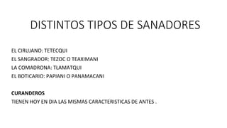 DISTINTOS TIPOS DE SANADORES
EL CIRUJANO: TETECQUI
EL SANGRADOR: TEZOC O TEAXIMANI
LA COMADRONA: TLAMATQUI
EL BOTICARIO: PAPIANI O PANAMACANI
CURANDEROS
TIENEN HOY EN DIA LAS MISMAS CARACTERISTICAS DE ANTES .
 