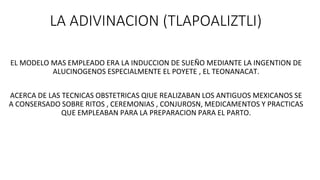 LA ADIVINACION (TLAPOALIZTLI)
EL MODELO MAS EMPLEADO ERA LA INDUCCION DE SUEÑO MEDIANTE LA INGENTION DE
ALUCINOGENOS ESPECIALMENTE EL POYETE , EL TEONANACAT.
ACERCA DE LAS TECNICAS OBSTETRICAS QIUE REALIZABAN LOS ANTIGUOS MEXICANOS SE
A CONSERSADO SOBRE RITOS , CEREMONIAS , CONJUROSN, MEDICAMENTOS Y PRACTICAS
QUE EMPLEABAN PARA LA PREPARACION PARA EL PARTO.
 